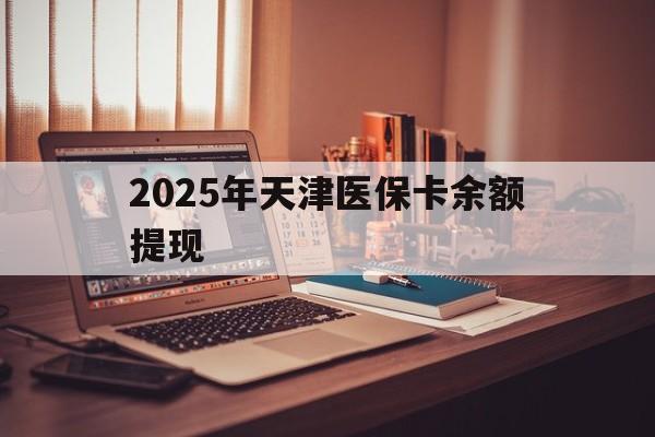 宁德最新2025年天津医保卡余额提现方法分析(最方便真实的宁德2025年天津医保卡余额提现多少方法)